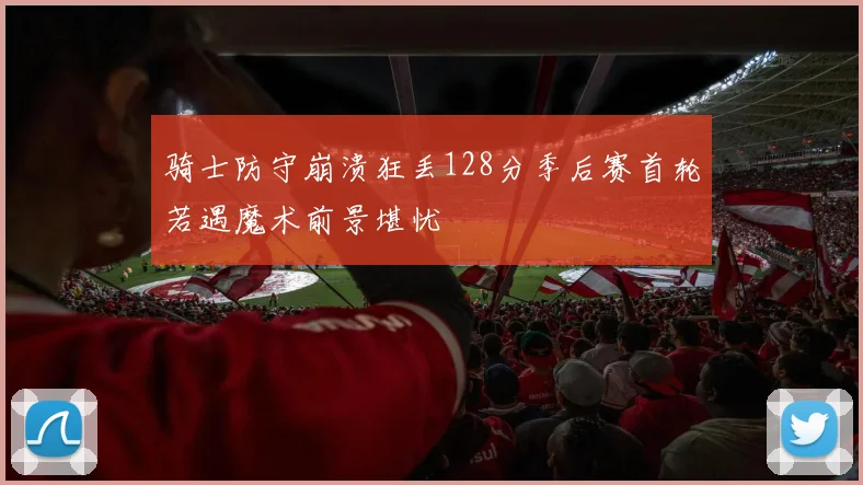 骑士防守崩溃狂丢128分季后赛首轮若遇魔术前景堪忧