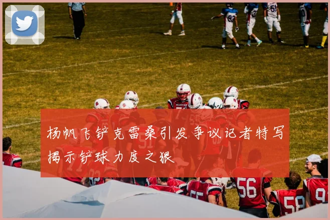 杨帆飞铲克雷桑引发争议记者特写揭示铲球力度之狠
