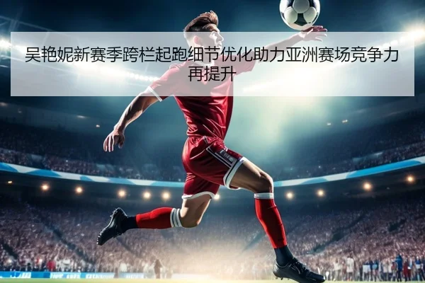 吴艳妮新赛季跨栏起跑细节优化助力亚洲赛场竞争力再提升